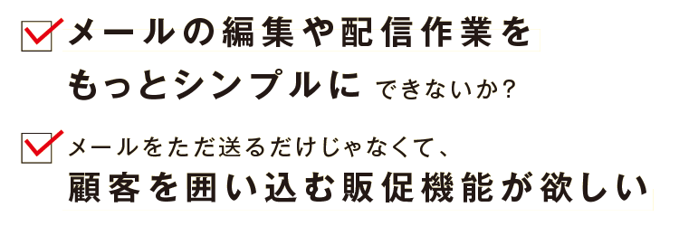 ・メールの編集や配信作業をもっとシンプルにできないか？　 ・メールをただ送るだけじゃなくて、顧客を囲い込む販促機能が欲しい