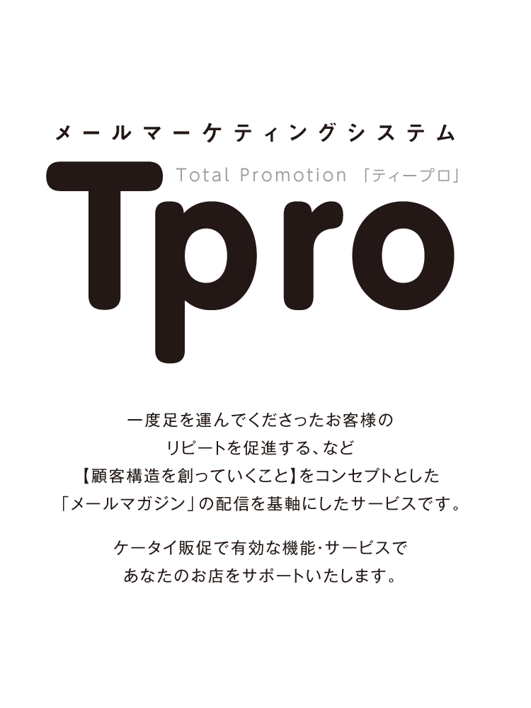 メールマーケティングシステム　Total Promotion「ティープロ」  一度足を運んでくださったお客様のリピートを促進する、など【顧客構造を創っていくこと】をコンセプトとした「メールマガジン」の配信を基軸にしたサービスです。  ケータイ販促で有効な機能・サービスであなたのお店をサポートいたします。
